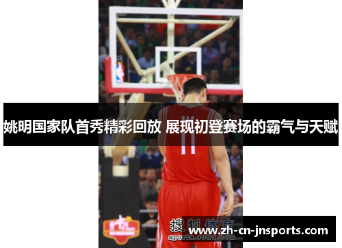 姚明国家队首秀精彩回放 展现初登赛场的霸气与天赋