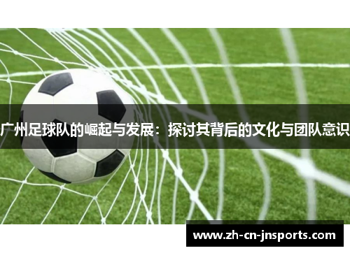广州足球队的崛起与发展：探讨其背后的文化与团队意识