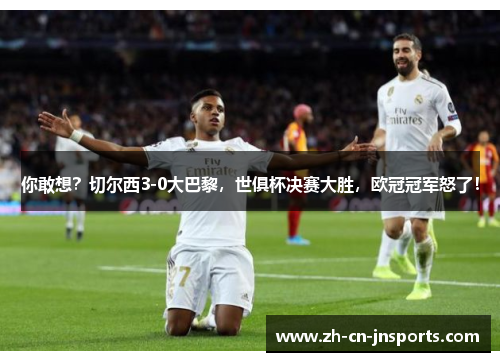 你敢想？切尔西3-0大巴黎，世俱杯决赛大胜，欧冠冠军怒了！