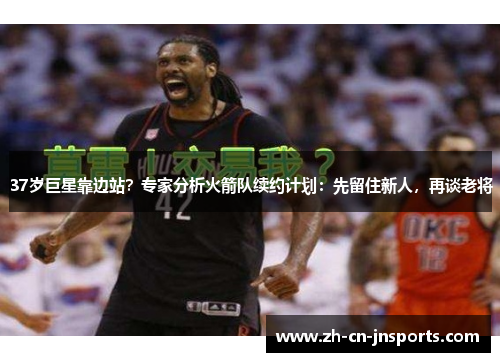 37岁巨星靠边站？专家分析火箭队续约计划：先留住新人，再谈老将